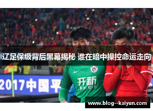 辽足保级背后黑幕揭秘 谁在暗中操控命运走向