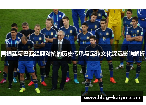 阿根廷与巴西经典对抗的历史传承与足球文化深远影响解析
