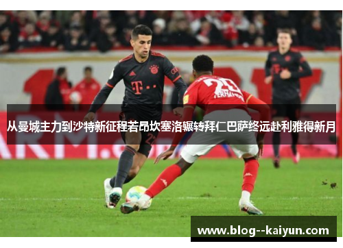 从曼城主力到沙特新征程若昂坎塞洛辗转拜仁巴萨终远赴利雅得新月
