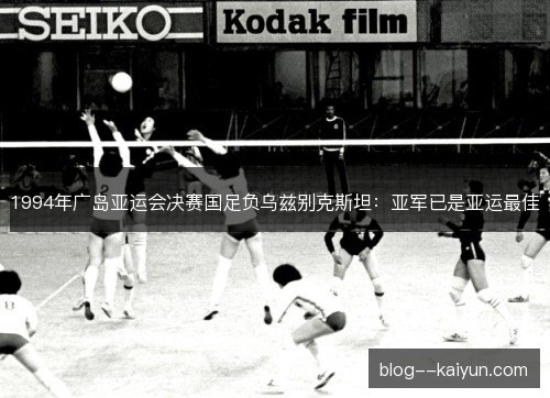 1994年广岛亚运会决赛国足负乌兹别克斯坦:亚军已是亚运最佳 1994年广岛亚运会决赛国足负乌兹别克斯坦:亚军已是亚运最佳